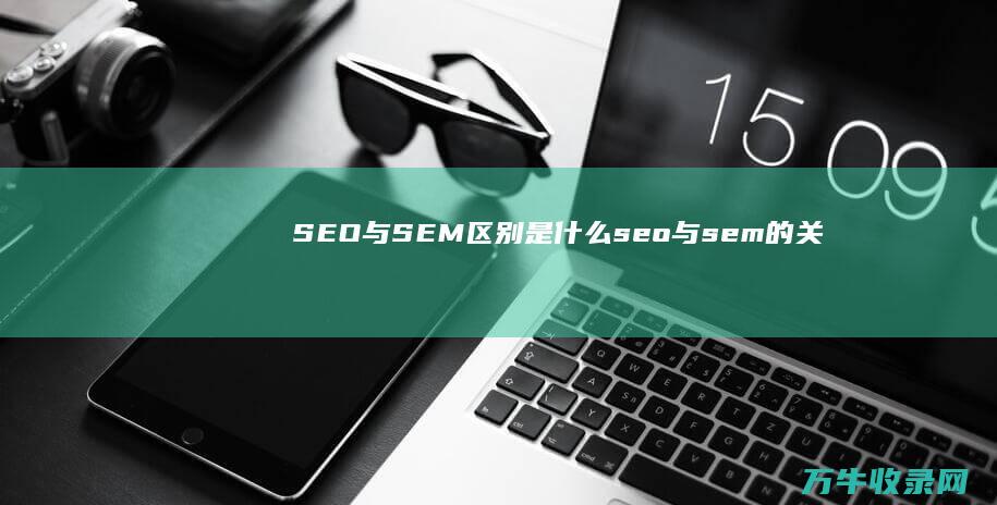 SEO与SEM区别是什么 (seo与sem的关系为负相关)