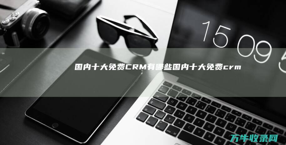 国内十大免费CRM有哪些 (国内十大免费crm软件)