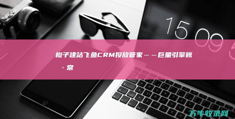 橙子建站 飞鱼CRM 投放管家……巨量引擎账户常用工具盘点！ (橙子建站是免费的吗)